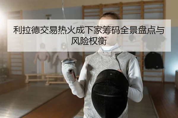 利拉德交易热火成下家筹码全景盘点与风险权衡
